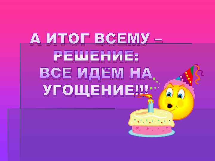 А ИТОГ ВСЕМУ –  РЕШЕНИЕ:  ВСЕ ИДЁМ НА УГОЩЕНИЕ!!! 