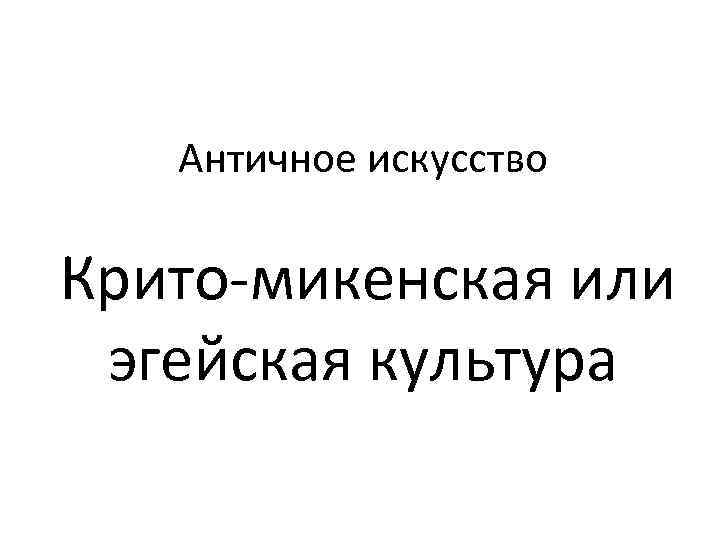   Античное искусство  Крито-микенская или  эгейская культура 