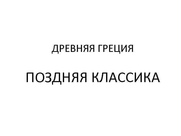   ДРЕВНЯЯ ГРЕЦИЯ ПОЗДНЯЯ КЛАССИКА 