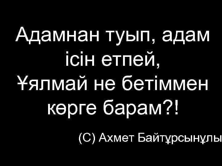 Адамнан туып, адам ісін етпей, Ұялмай не бетіммен  көрге барам? ! (С) Ахмет