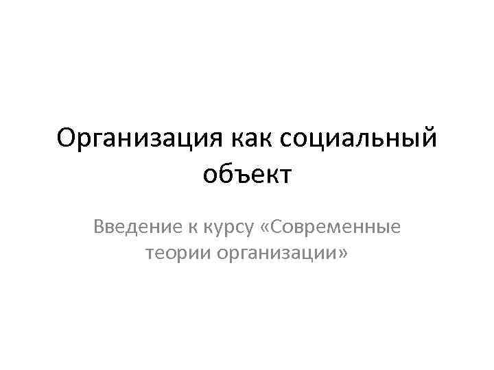 Организация как социальный объект Введение к курсу «Современные теории организации» Организация как социальный объект Введение к курсу «Современные теории организации»