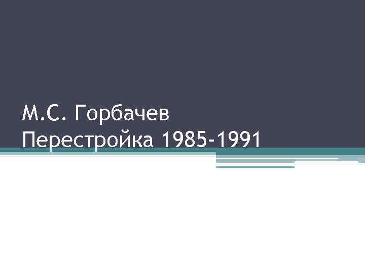 М. С. Горбачев Перестройка 1985 -1991 