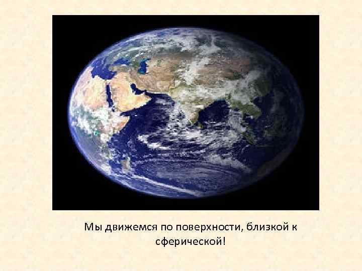 Мы движемся по поверхности, близкой к   сферической! 