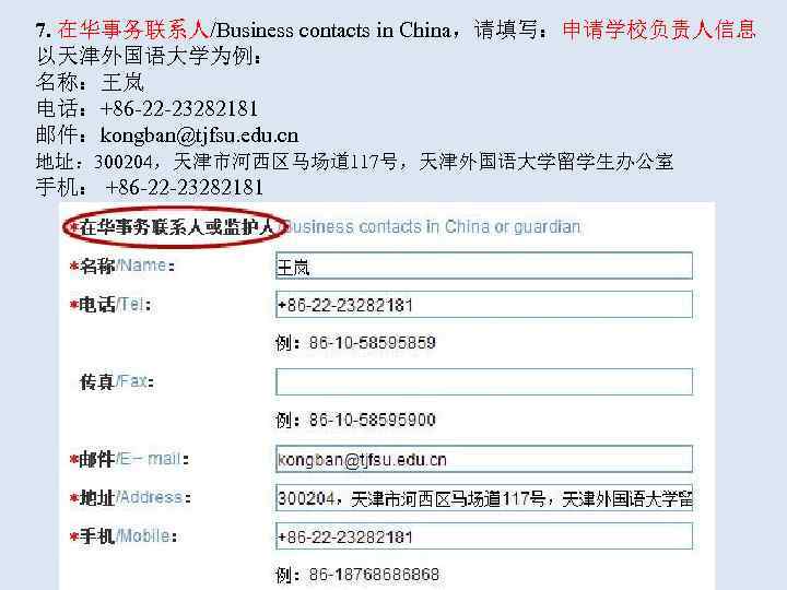  7. 在华事务联系人/Business contacts in China，请填写：申请学校负责人信息 以天津外国语大学为例： 名称：王岚 电话：+86 -22 -23282181   