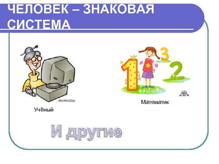 ЧЕЛОВЕК – ЗНАКОВАЯ СИСТЕМА    Математик  Учёный  И другие 