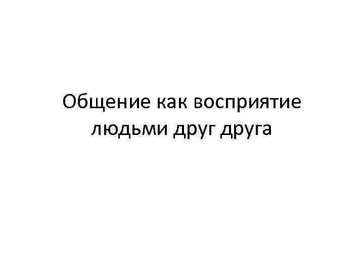 Общение как восприятие  людьми друга 