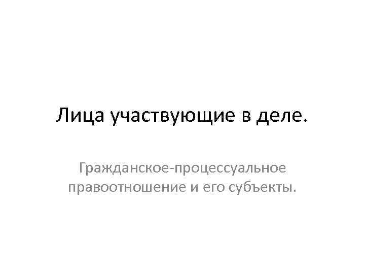 Лица участвующие в деле. Гражданское-процессуальное правоотношение и его субъекты. 