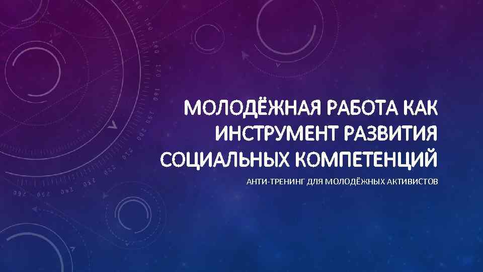  МОЛОДЁЖНАЯ РАБОТА КАК ИНСТРУМЕНТ РАЗВИТИЯ СОЦИАЛЬНЫХ КОМПЕТЕНЦИЙ  АНТИ-ТРЕНИНГ ДЛЯ МОЛОДЁЖНЫХ АКТИВИСТОВ 