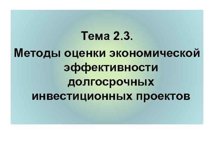    Тема 2. 3. Методы оценки экономической  эффективности   долгосрочных