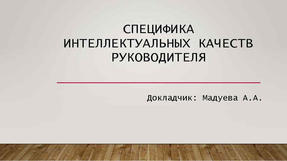   СПЕЦИФИКА ИНТЕЛЛЕКТУАЛЬНЫХ КАЧЕСТВ  РУКОВОДИТЕЛЯ  Докладчик: Мадуева А. A. 