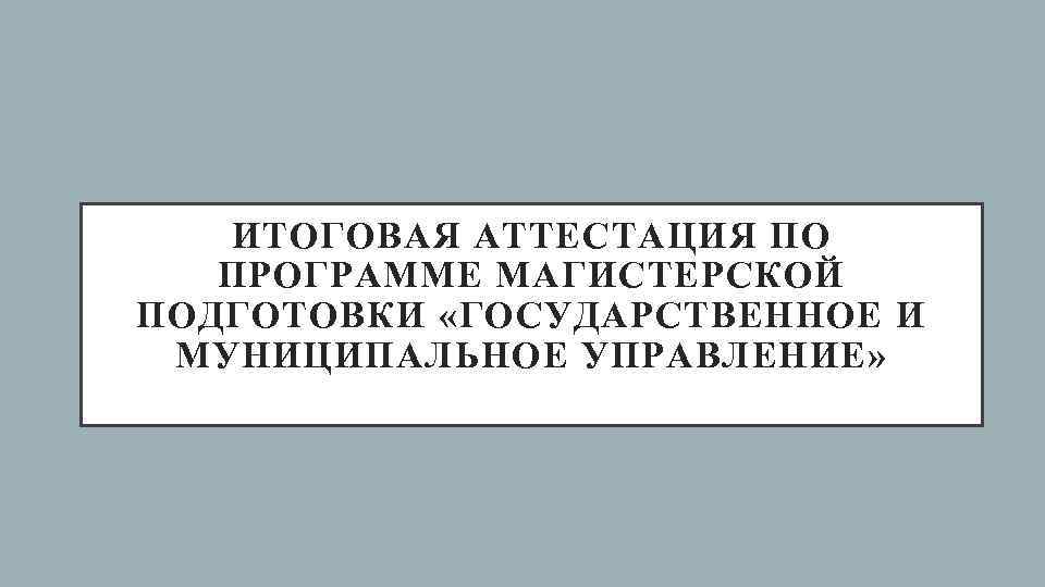  ИТОГОВАЯ АТТЕСТАЦИЯ ПО  ПРОГРАММЕ МАГИСТЕРСКОЙ ПОДГОТОВКИ «ГОСУДАРСТВЕННОЕ И МУНИЦИПАЛЬНОЕ УПРАВЛЕНИЕ» 