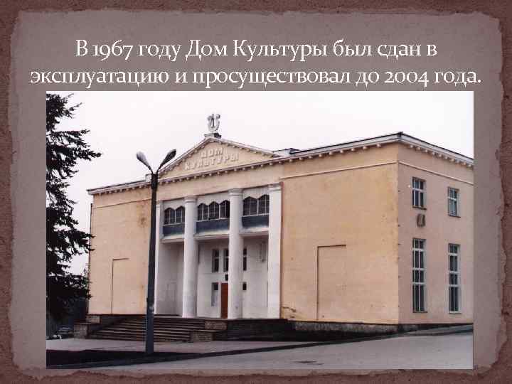   В 1967 году Дом Культуры был сдан в эксплуатацию и просуществовал до