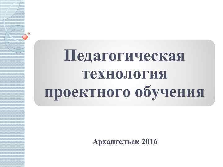  Педагогическая технология проектного обучения  Архангельск 2016 
