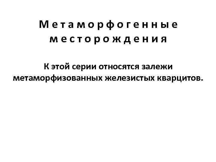  Метаморфогенные  месторождения  К этой серии относятся залежи метаморфизованных железистых кварцитов. 