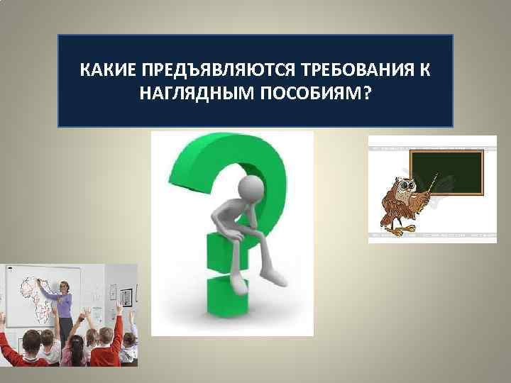 КАКИЕ ПРЕДЪЯВЛЯЮТСЯ ТРЕБОВАНИЯ К  НАГЛЯДНЫМ ПОСОБИЯМ? 