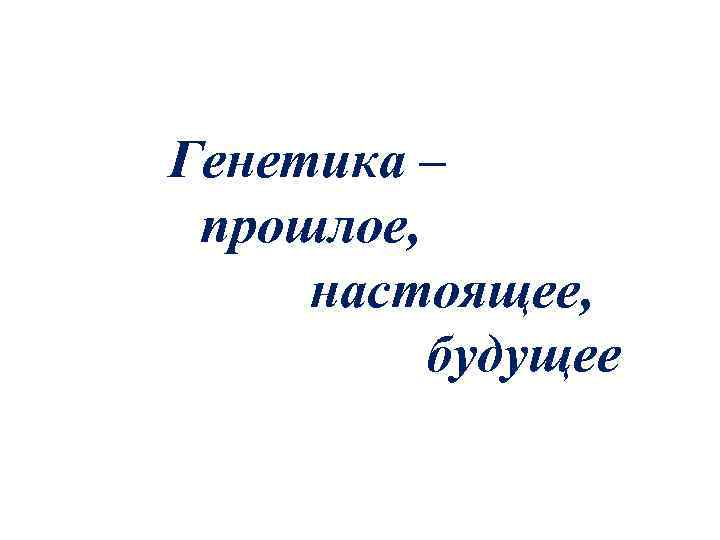 Генетика – прошлое,  настоящее,  будущее 
