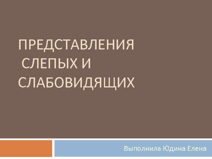 ПРЕДСТАВЛЕНИЯ СЛЕПЫХ И СЛАБОВИДЯЩИХ   Выполнила Юдина Елена 