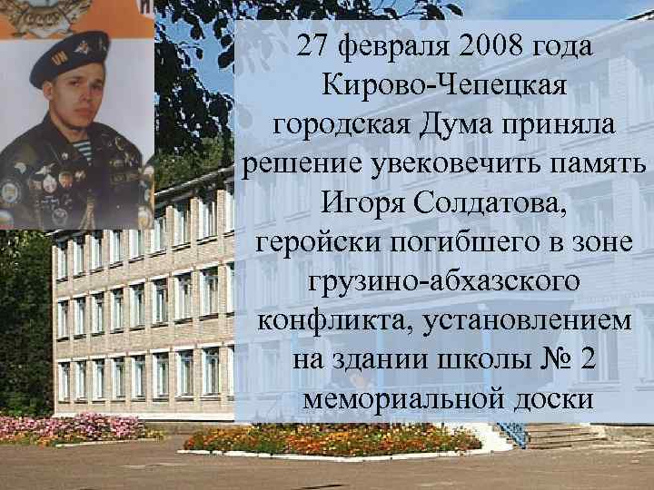 27 февраля 2008 года Кирово-Чепецкая городская Дума приняла решение увековечить память Игоря Солдатова, геройски