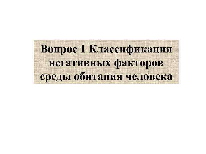 Вопрос 1 Классификация  негативных факторов среды обитания человека 