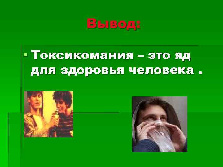   Вывод:  § Токсикомания – это яд  для здоровья человека. 