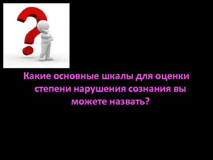 Какие основные шкалы для оценки степени нарушения сознания вы можете назвать? 