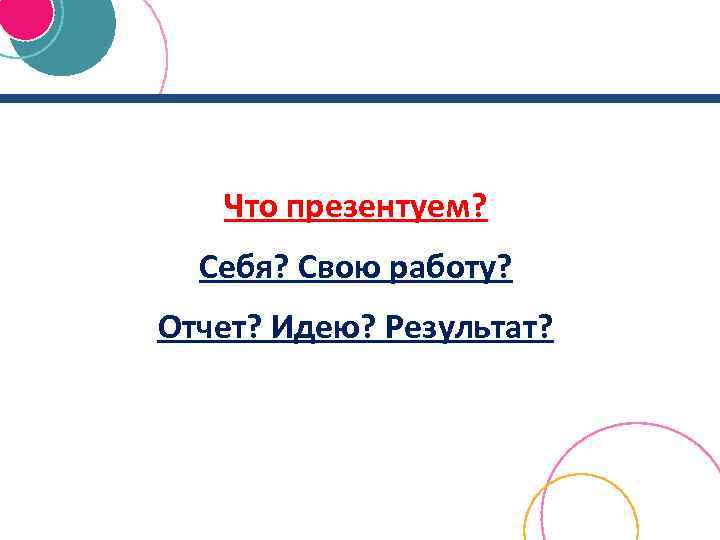 Что презентуем? Себя? Свою работу? Отчет? Идею? Результат? 