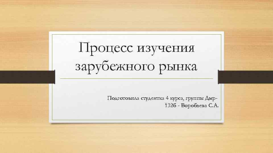 Процесс изучения зарубежного рынка Подготовила студентка 4 курса, группы Дмр132 б - Воробьева С.