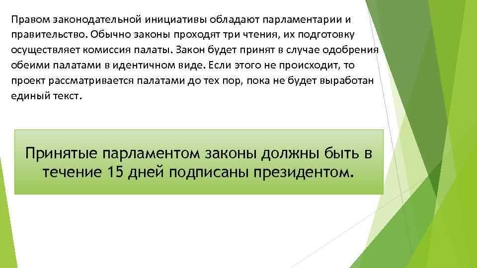 Правом законодательной инициативы обладают парламентарии и правительство. Обычно законы проходят три чтения, их подготовку