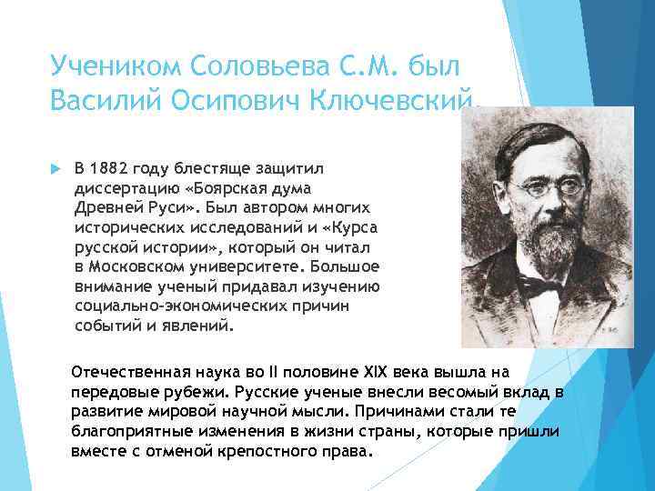 Учеником Соловьева С. М. был Василий Осипович Ключевский. В 1882 году блестяще защитил диссертацию