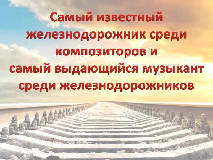 Самый известный железнодорожник среди композиторов и самый выдающийся музыкант среди железнодорожников 