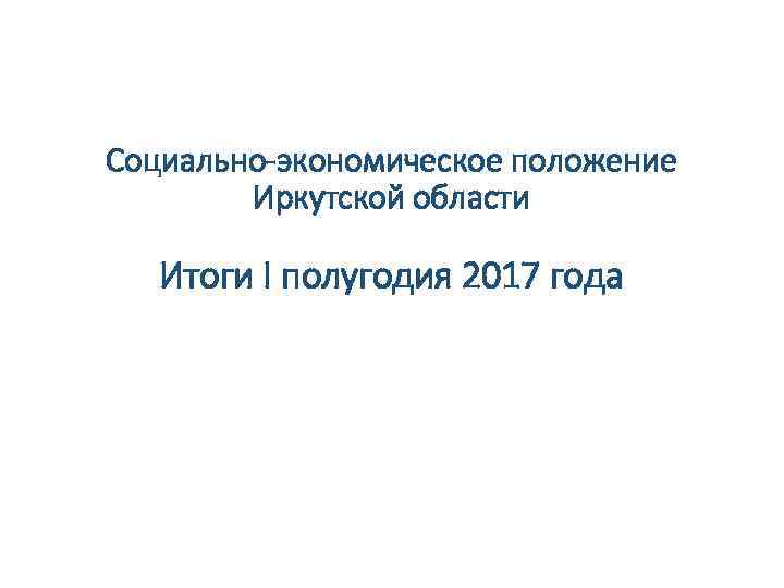 Социально-экономическое положение Иркутской области Итоги I полугодия 2017 года 