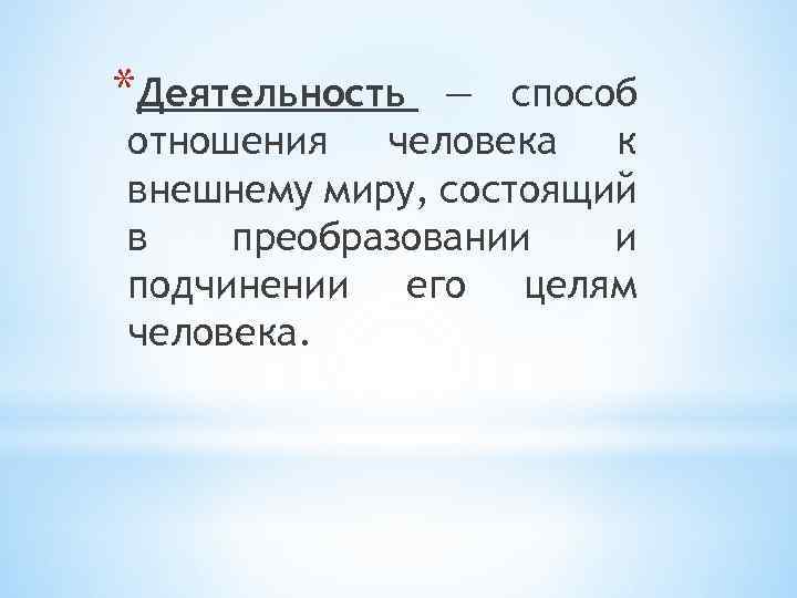 *Деятельность — способ отношения человека к внешнему миру, состоящий в преобразовании и подчинении его