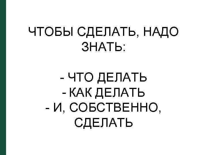 ЧТОБЫ СДЕЛАТЬ, НАДО ЗНАТЬ: - ЧТО ДЕЛАТЬ - КАК ДЕЛАТЬ - И, СОБСТВЕННО, СДЕЛАТЬ