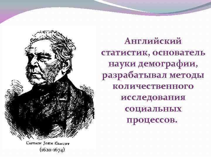 Английский статистик, основатель науки демографии, разрабатывал методы количественного исследования социальных процессов. (1620 -1674) 