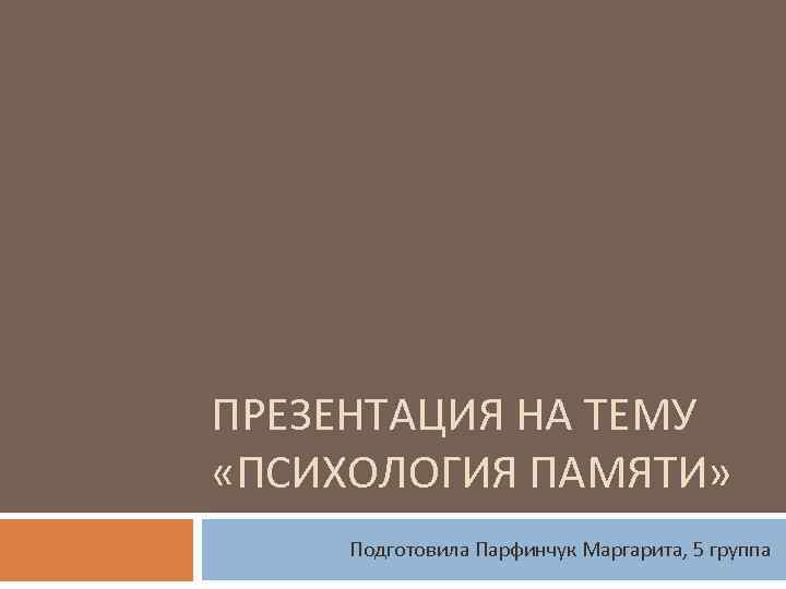 ПРЕЗЕНТАЦИЯ НА ТЕМУ «ПСИХОЛОГИЯ ПАМЯТИ» Подготовила Парфинчук Маргарита, 5 группа 