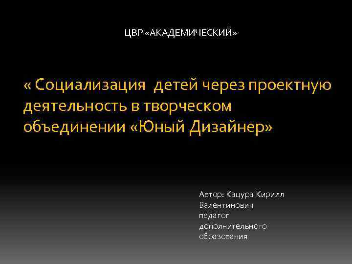 ЦВР «АКАДЕМИЧЕСКИЙ» « Социализация детей через проектную деятельность в творческом объединении «Юный Дизайнер» Автор: