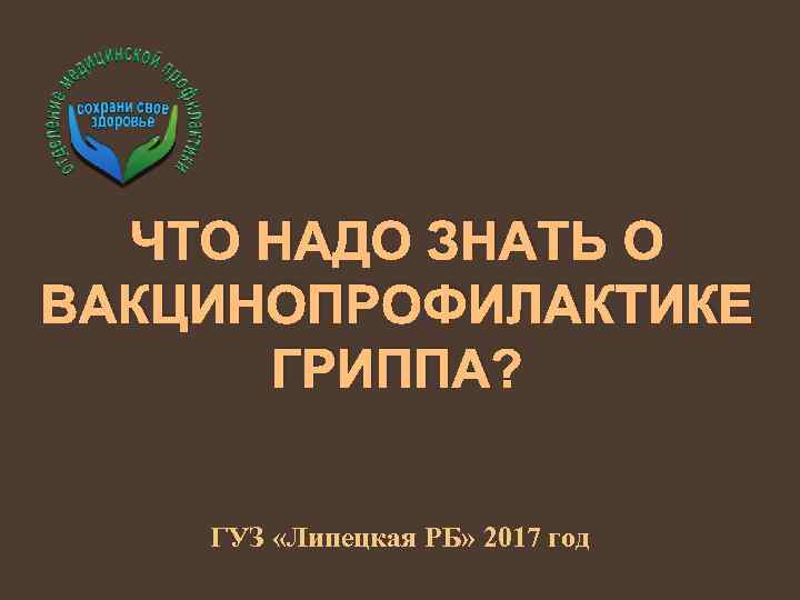 ЧТО НАДО ЗНАТЬ О ВАКЦИНОПРОФИЛАКТИКЕ ГРИППА? ГУЗ «Липецкая РБ» 2017 год 