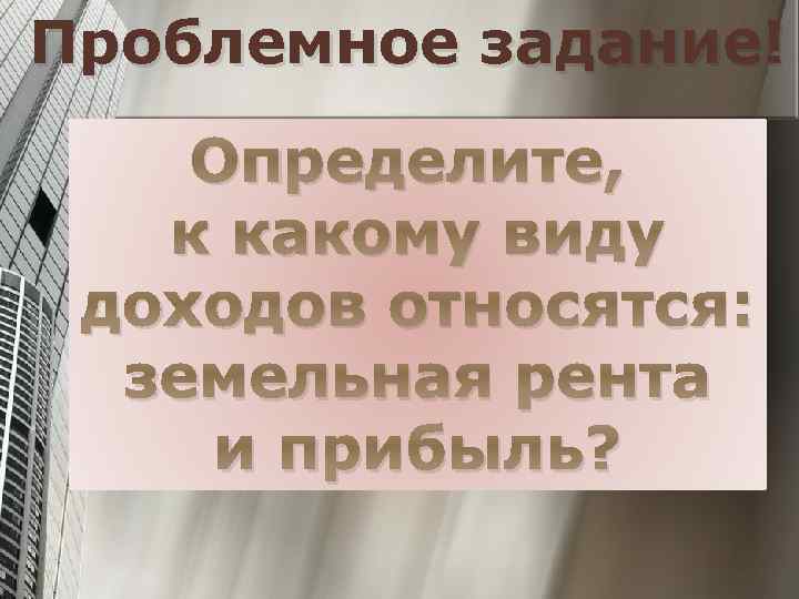 Проблемное задание! Определите, к какому виду доходов относятся: земельная рента и прибыль? 