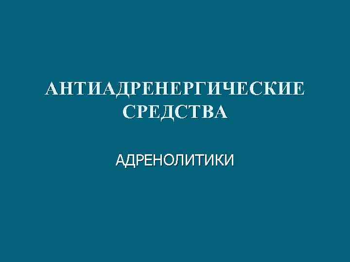 АНТИАДРЕНЕРГИЧЕСКИЕ СРЕДСТВА АДРЕНОЛИТИКИ 