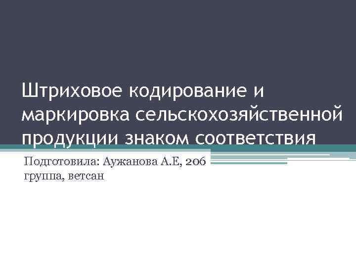 Штриховое кодирование и маркировка сельскохозяйственной продукции знаком соответствия Подготовила: Аужанова А. Е, 206 группа,