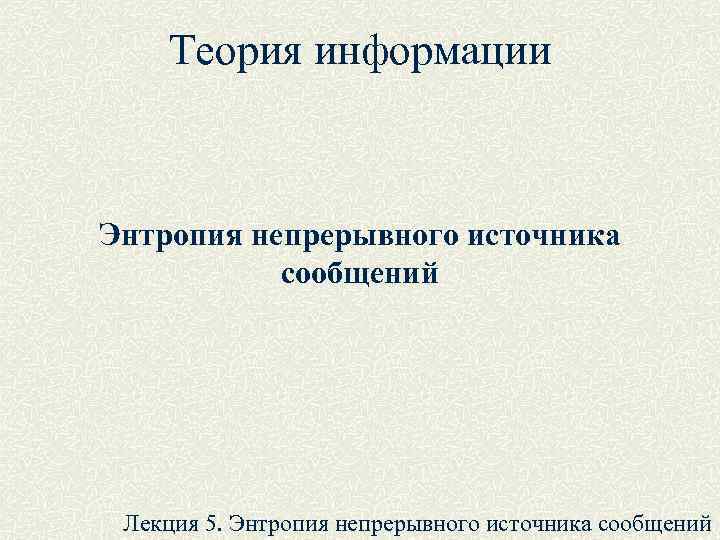 Теория информации Энтропия непрерывного источника сообщений Лекция 5. Энтропия непрерывного источника сообщений 