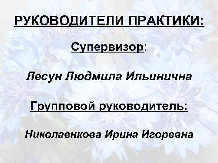 РУКОВОДИТЕЛИ ПРАКТИКИ: Супервизор: Лесун Людмила Ильинична Групповой руководитель: Николаенкова Ирина Игоревна 