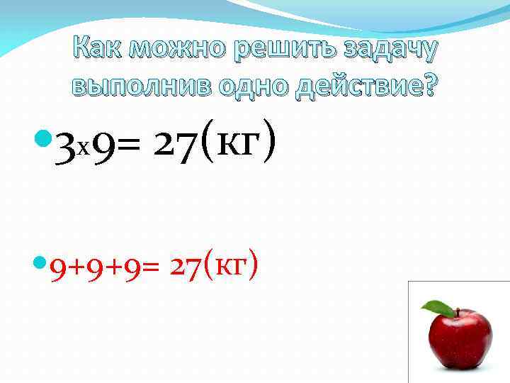 Как можно решить задачу выполнив одно действие? 3 х9= 27(кг) 9+9+9= 27(кг) 