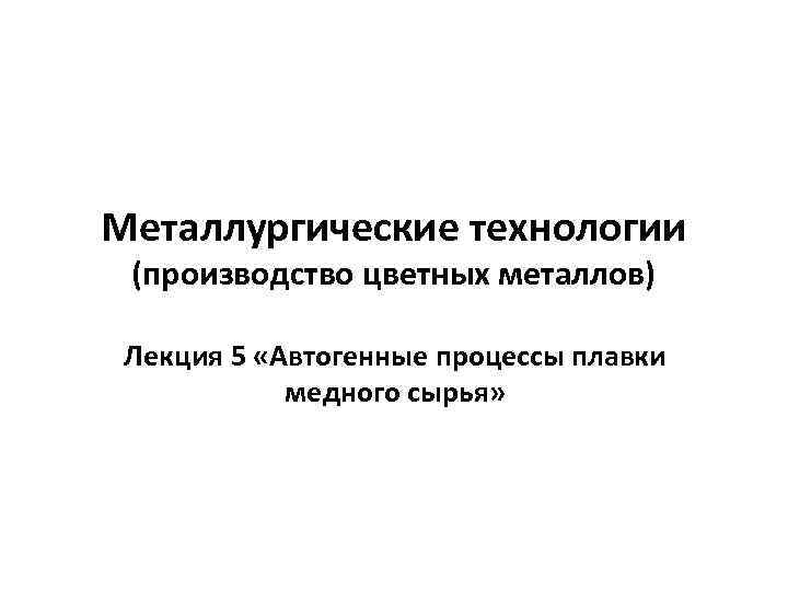 Металлургические технологии (производство цветных металлов) Лекция 5 «Автогенные процессы плавки медного сырья» 