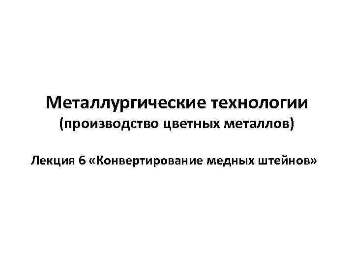 Металлургические технологии (производство цветных металлов) Лекция 6 «Конвертирование медных штейнов» 