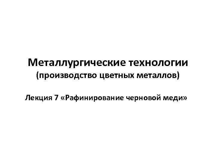 Металлургические технологии (производство цветных металлов) Лекция 7 «Рафинирование черновой меди» 