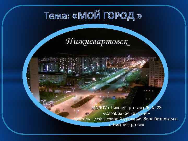 Тема: «МОЙ ГОРОД » МАДОУ г. Нижневартовска ДС № 78 «Серебряное копытце» Учитель –