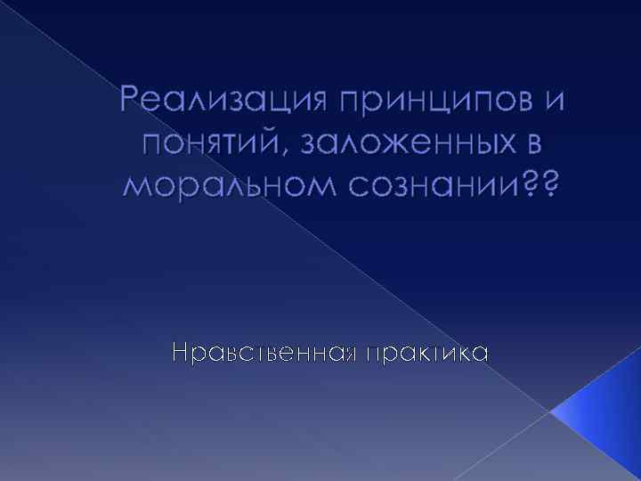 Реализация принципов и понятий, заложенных в моральном сознании? ? Нравственная практика 