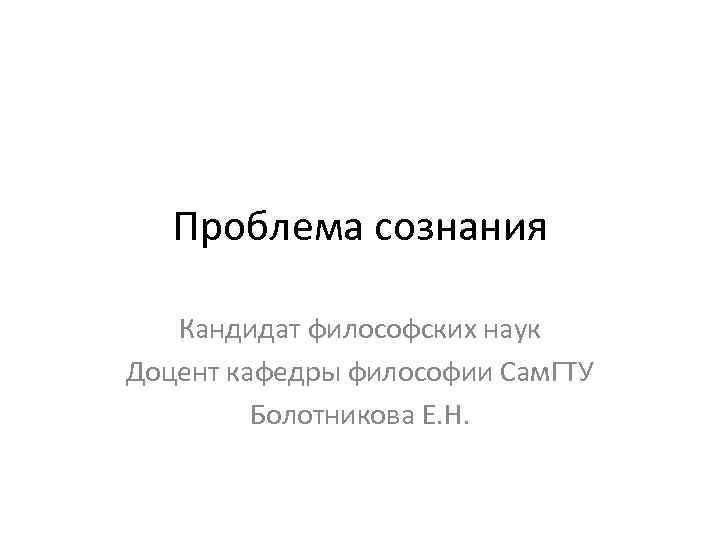 Проблема сознания Кандидат философских наук Доцент кафедры философии Сам. ГТУ Болотникова Е. Н. 