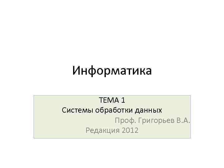 Информатика ТЕМА 1 Системы обработки данных Проф. Григорьев В. А. Редакция 2012 